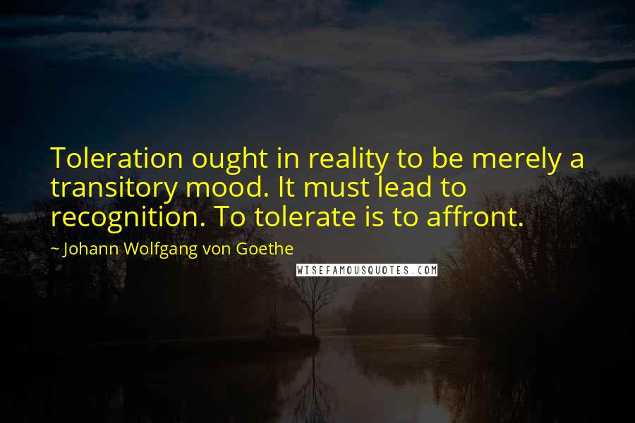 Johann Wolfgang Von Goethe Quotes: Toleration ought in reality to be merely a transitory mood. It must lead to recognition. To tolerate is to affront.