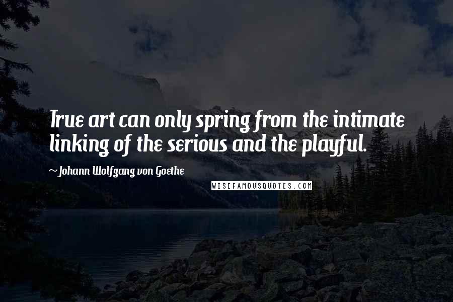 Johann Wolfgang Von Goethe Quotes: True art can only spring from the intimate linking of the serious and the playful.