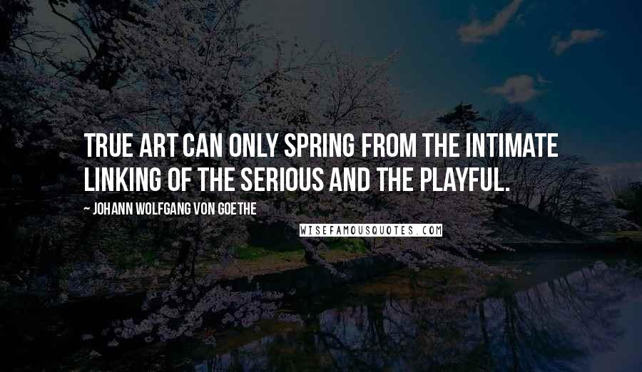 Johann Wolfgang Von Goethe Quotes: True art can only spring from the intimate linking of the serious and the playful.