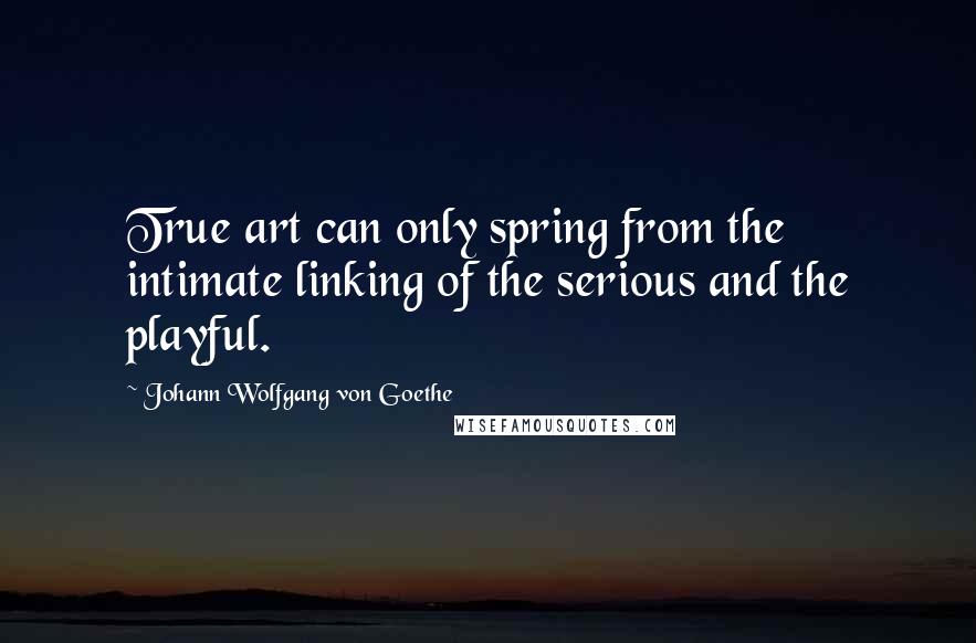 Johann Wolfgang Von Goethe Quotes: True art can only spring from the intimate linking of the serious and the playful.