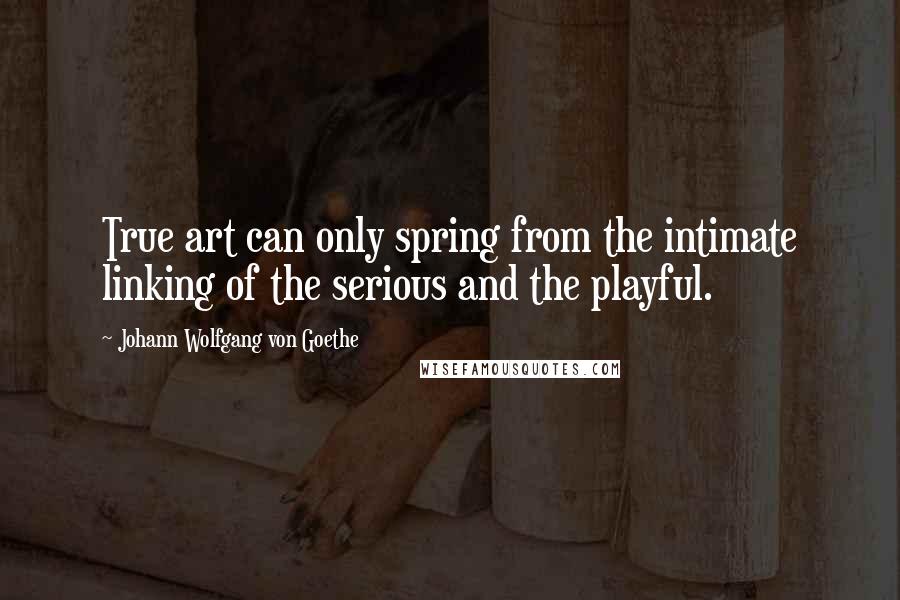 Johann Wolfgang Von Goethe Quotes: True art can only spring from the intimate linking of the serious and the playful.