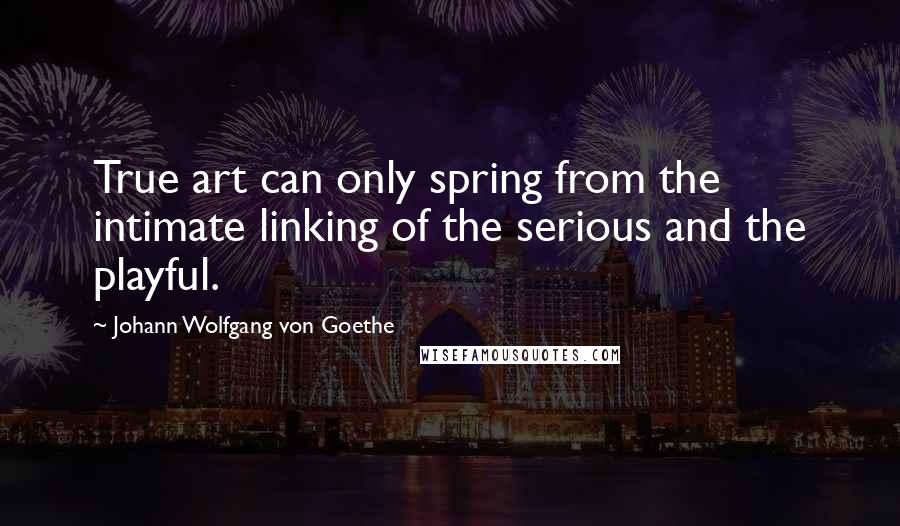 Johann Wolfgang Von Goethe Quotes: True art can only spring from the intimate linking of the serious and the playful.