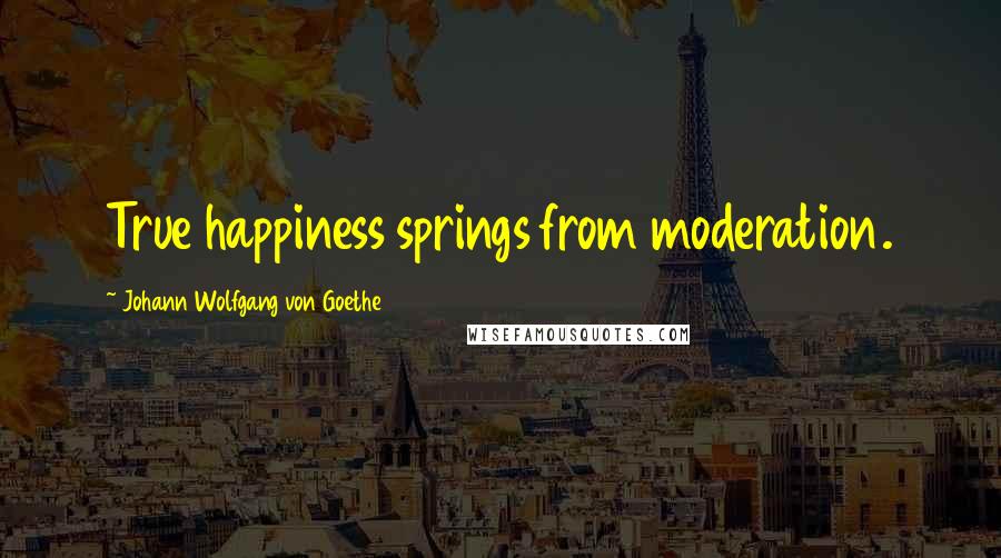Johann Wolfgang Von Goethe Quotes: True happiness springs from moderation.