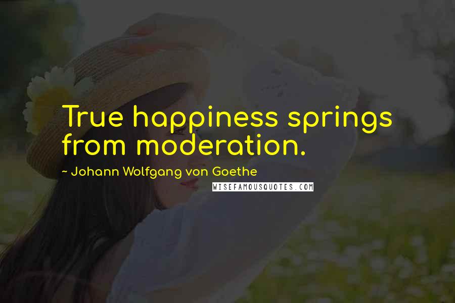 Johann Wolfgang Von Goethe Quotes: True happiness springs from moderation.