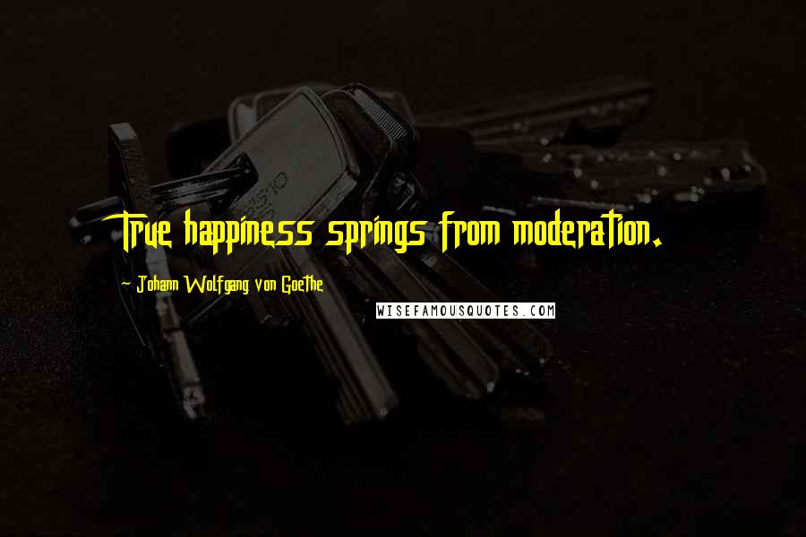 Johann Wolfgang Von Goethe Quotes: True happiness springs from moderation.