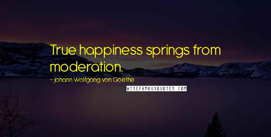 Johann Wolfgang Von Goethe Quotes: True happiness springs from moderation.