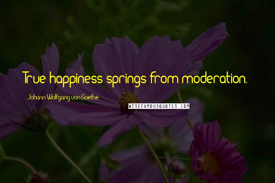 Johann Wolfgang Von Goethe Quotes: True happiness springs from moderation.