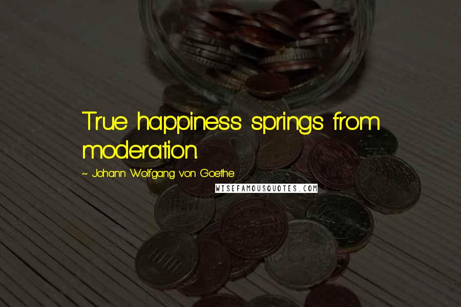 Johann Wolfgang Von Goethe Quotes: True happiness springs from moderation.