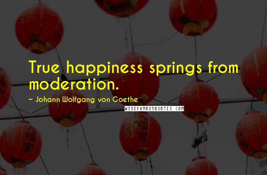 Johann Wolfgang Von Goethe Quotes: True happiness springs from moderation.