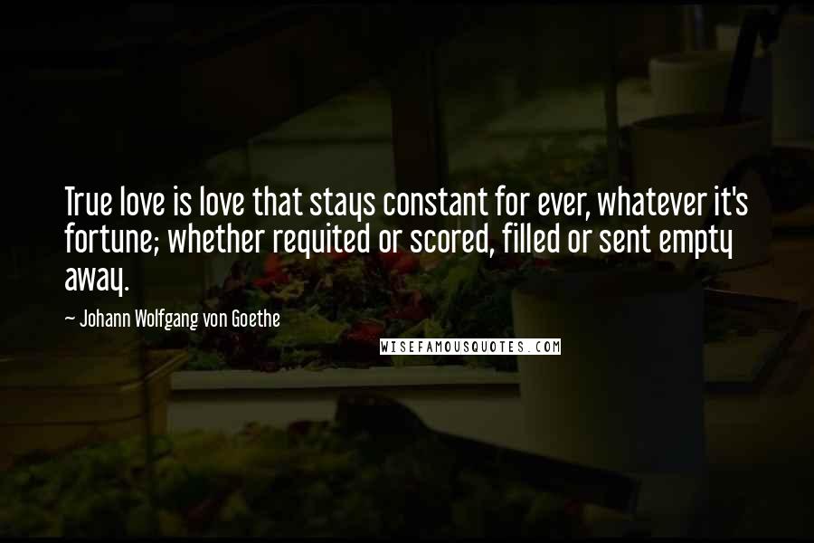 Johann Wolfgang Von Goethe Quotes: True love is love that stays constant for ever, whatever it's fortune; whether requited or scored, filled or sent empty away.