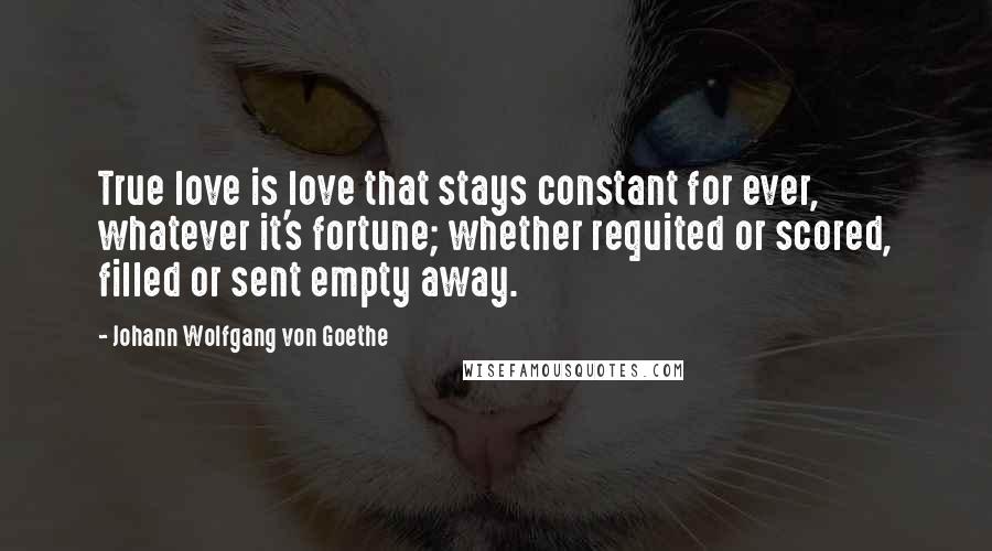 Johann Wolfgang Von Goethe Quotes: True love is love that stays constant for ever, whatever it's fortune; whether requited or scored, filled or sent empty away.