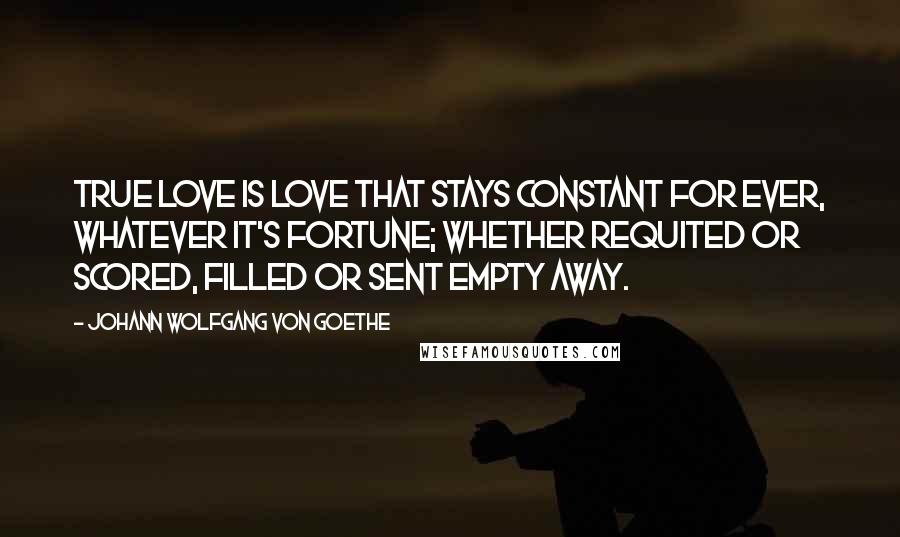 Johann Wolfgang Von Goethe Quotes: True love is love that stays constant for ever, whatever it's fortune; whether requited or scored, filled or sent empty away.