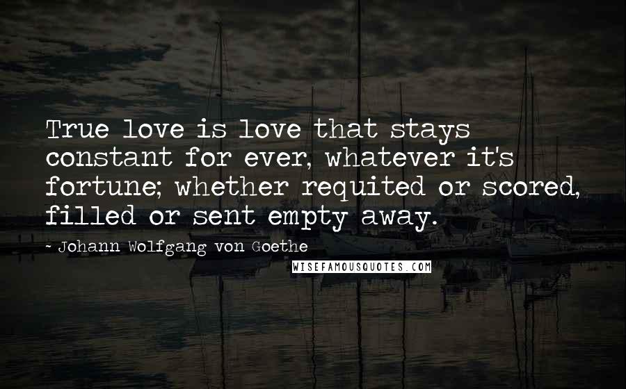 Johann Wolfgang Von Goethe Quotes: True love is love that stays constant for ever, whatever it's fortune; whether requited or scored, filled or sent empty away.