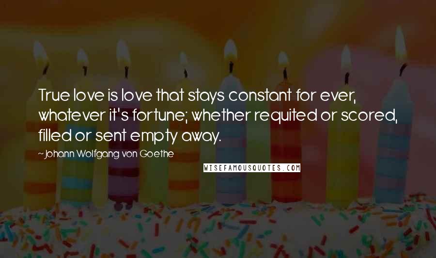 Johann Wolfgang Von Goethe Quotes: True love is love that stays constant for ever, whatever it's fortune; whether requited or scored, filled or sent empty away.