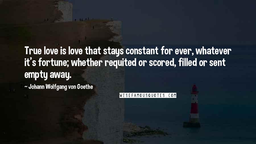 Johann Wolfgang Von Goethe Quotes: True love is love that stays constant for ever, whatever it's fortune; whether requited or scored, filled or sent empty away.