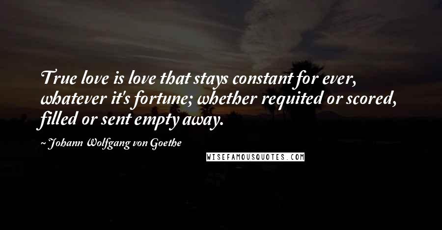 Johann Wolfgang Von Goethe Quotes: True love is love that stays constant for ever, whatever it's fortune; whether requited or scored, filled or sent empty away.