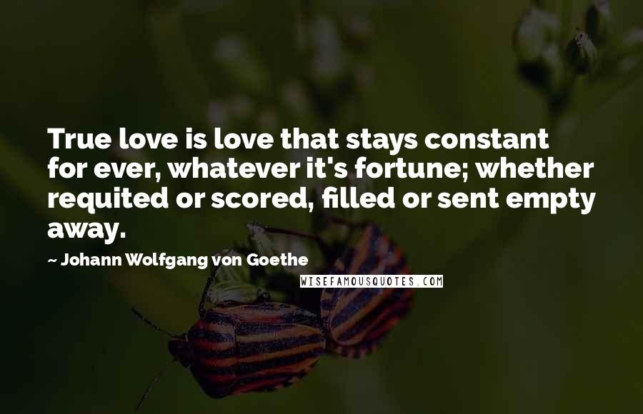 Johann Wolfgang Von Goethe Quotes: True love is love that stays constant for ever, whatever it's fortune; whether requited or scored, filled or sent empty away.