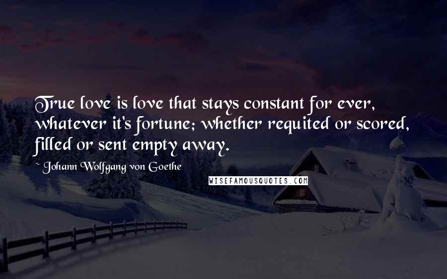 Johann Wolfgang Von Goethe Quotes: True love is love that stays constant for ever, whatever it's fortune; whether requited or scored, filled or sent empty away.