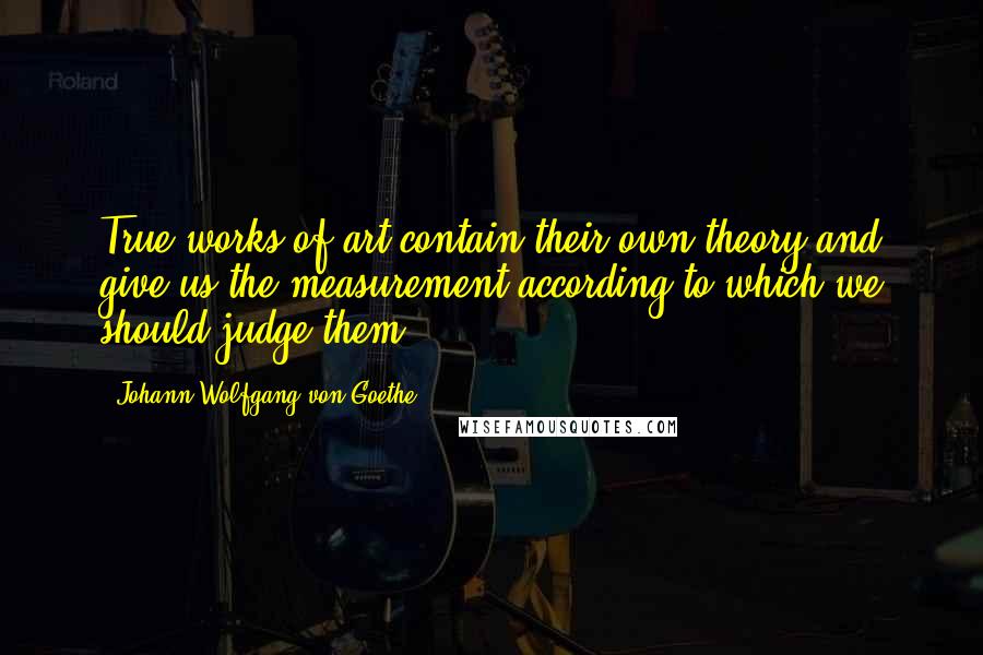 Johann Wolfgang Von Goethe Quotes: True works of art contain their own theory and give us the measurement according to which we should judge them.