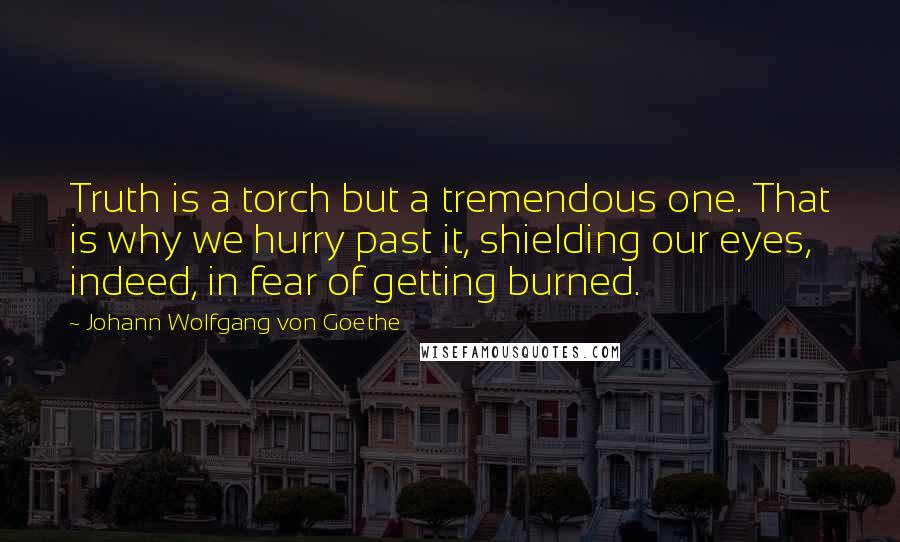 Johann Wolfgang Von Goethe Quotes: Truth is a torch but a tremendous one. That is why we hurry past it, shielding our eyes, indeed, in fear of getting burned.