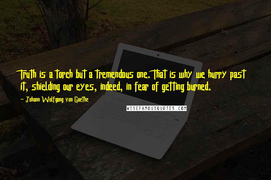 Johann Wolfgang Von Goethe Quotes: Truth is a torch but a tremendous one. That is why we hurry past it, shielding our eyes, indeed, in fear of getting burned.