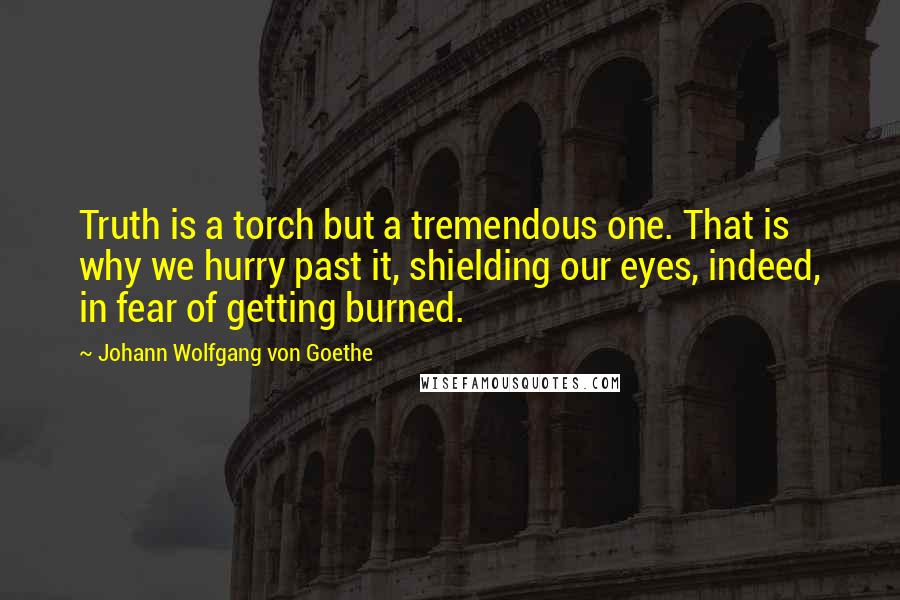 Johann Wolfgang Von Goethe Quotes: Truth is a torch but a tremendous one. That is why we hurry past it, shielding our eyes, indeed, in fear of getting burned.