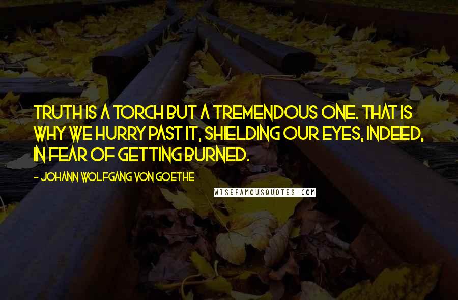 Johann Wolfgang Von Goethe Quotes: Truth is a torch but a tremendous one. That is why we hurry past it, shielding our eyes, indeed, in fear of getting burned.