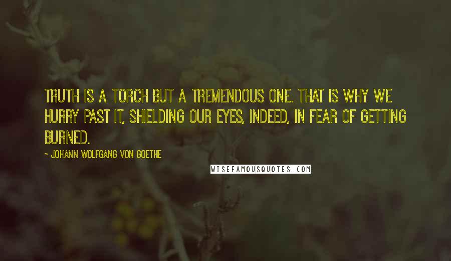 Johann Wolfgang Von Goethe Quotes: Truth is a torch but a tremendous one. That is why we hurry past it, shielding our eyes, indeed, in fear of getting burned.