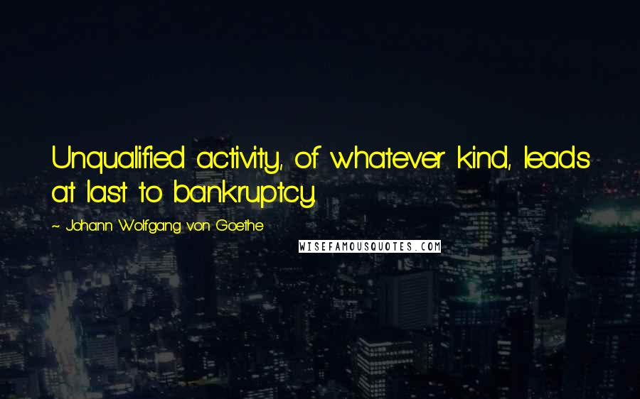 Johann Wolfgang Von Goethe Quotes: Unqualified activity, of whatever kind, leads at last to bankruptcy.