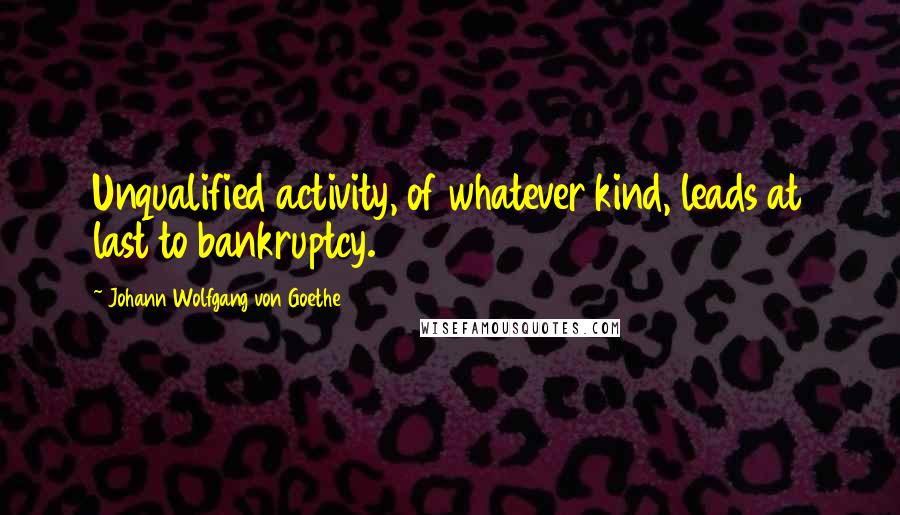 Johann Wolfgang Von Goethe Quotes: Unqualified activity, of whatever kind, leads at last to bankruptcy.