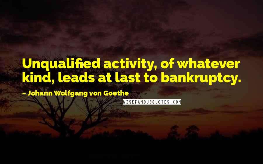 Johann Wolfgang Von Goethe Quotes: Unqualified activity, of whatever kind, leads at last to bankruptcy.