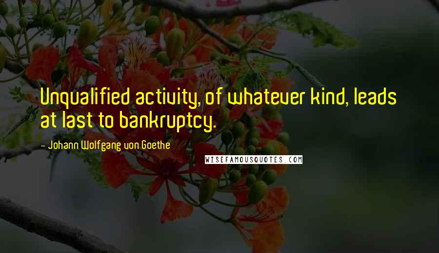 Johann Wolfgang Von Goethe Quotes: Unqualified activity, of whatever kind, leads at last to bankruptcy.