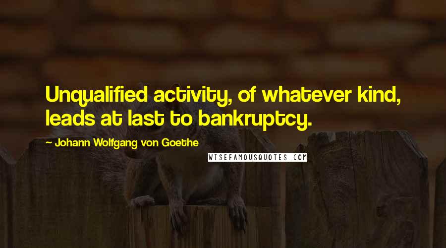 Johann Wolfgang Von Goethe Quotes: Unqualified activity, of whatever kind, leads at last to bankruptcy.