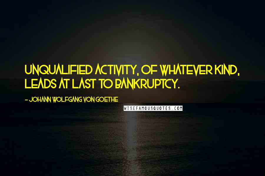 Johann Wolfgang Von Goethe Quotes: Unqualified activity, of whatever kind, leads at last to bankruptcy.