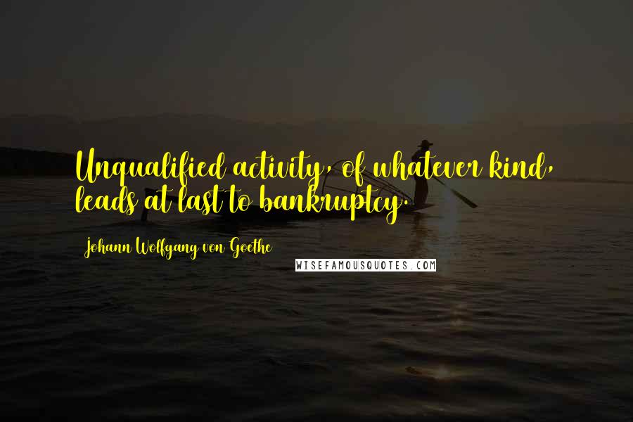 Johann Wolfgang Von Goethe Quotes: Unqualified activity, of whatever kind, leads at last to bankruptcy.