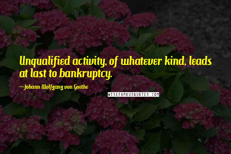 Johann Wolfgang Von Goethe Quotes: Unqualified activity, of whatever kind, leads at last to bankruptcy.