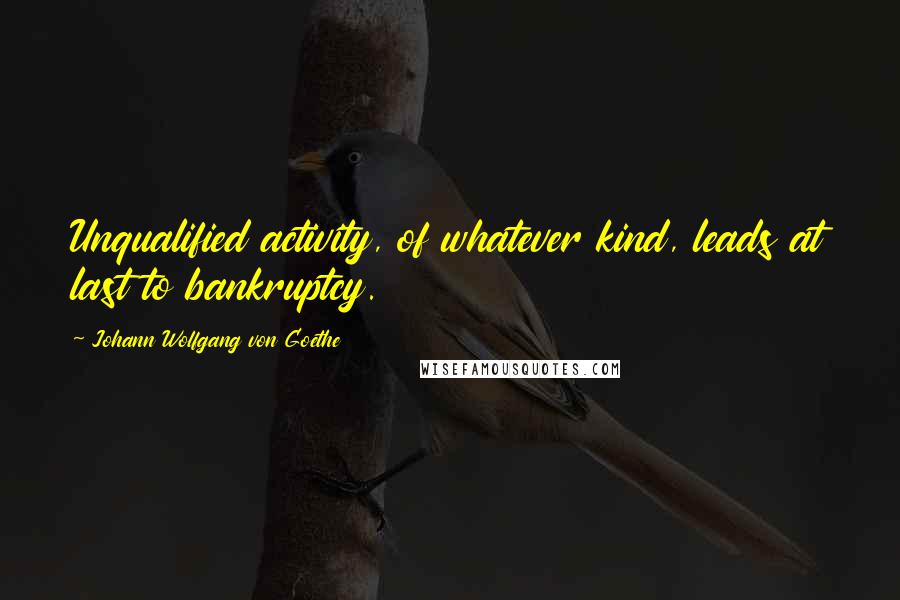 Johann Wolfgang Von Goethe Quotes: Unqualified activity, of whatever kind, leads at last to bankruptcy.