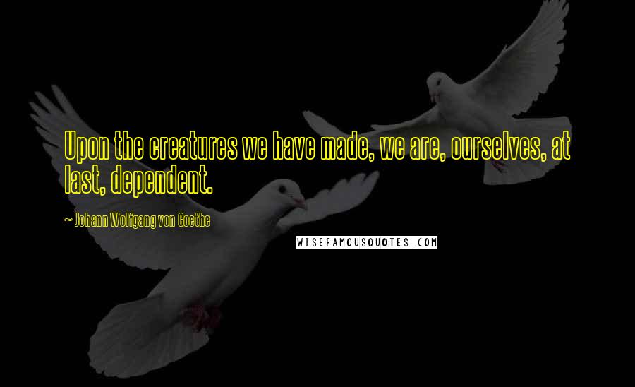 Johann Wolfgang Von Goethe Quotes: Upon the creatures we have made, we are, ourselves, at last, dependent.