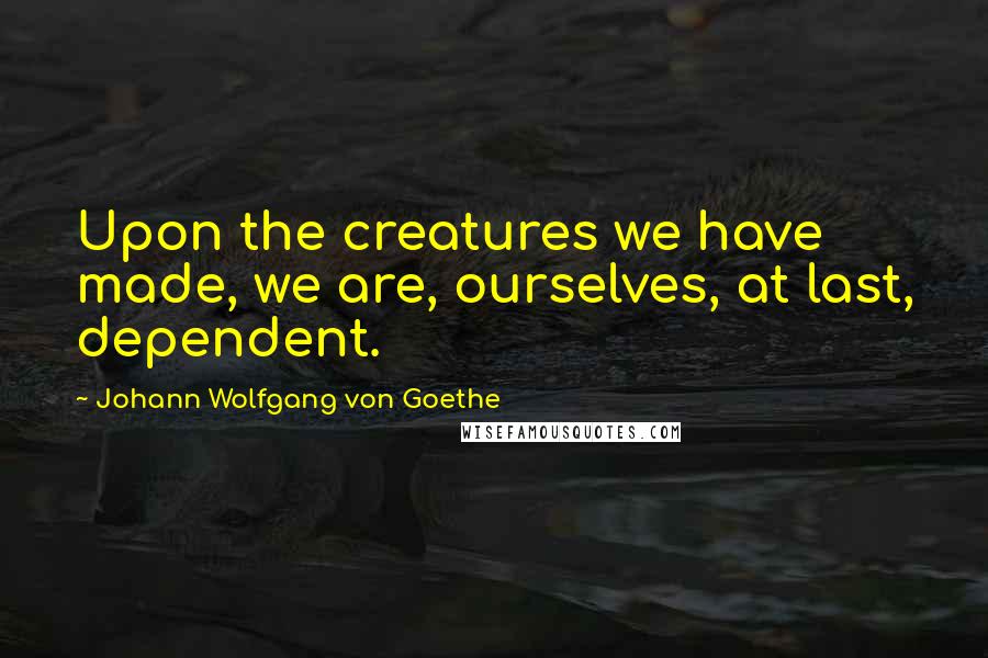 Johann Wolfgang Von Goethe Quotes: Upon the creatures we have made, we are, ourselves, at last, dependent.