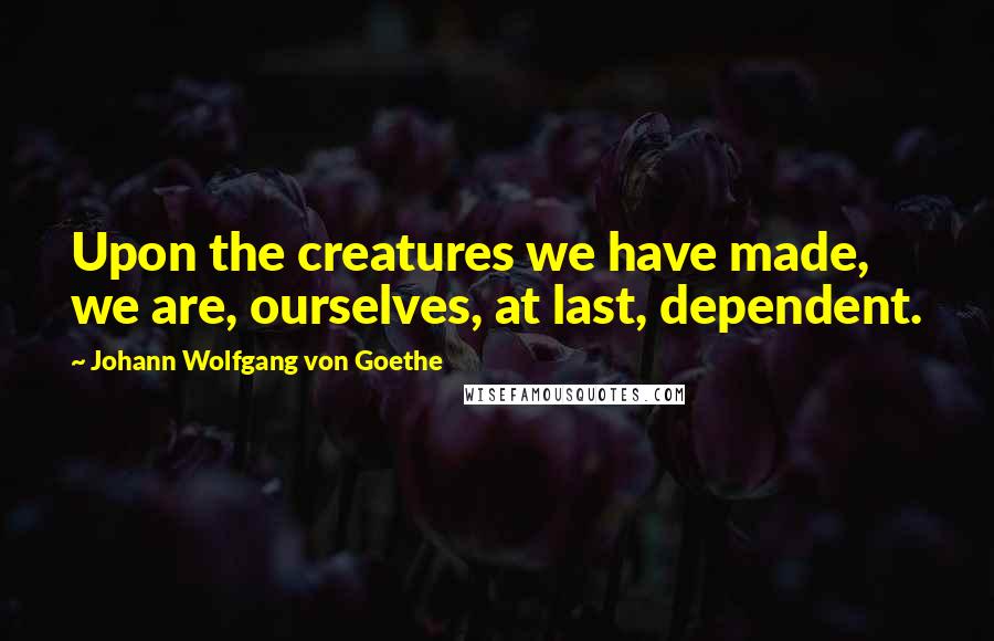 Johann Wolfgang Von Goethe Quotes: Upon the creatures we have made, we are, ourselves, at last, dependent.