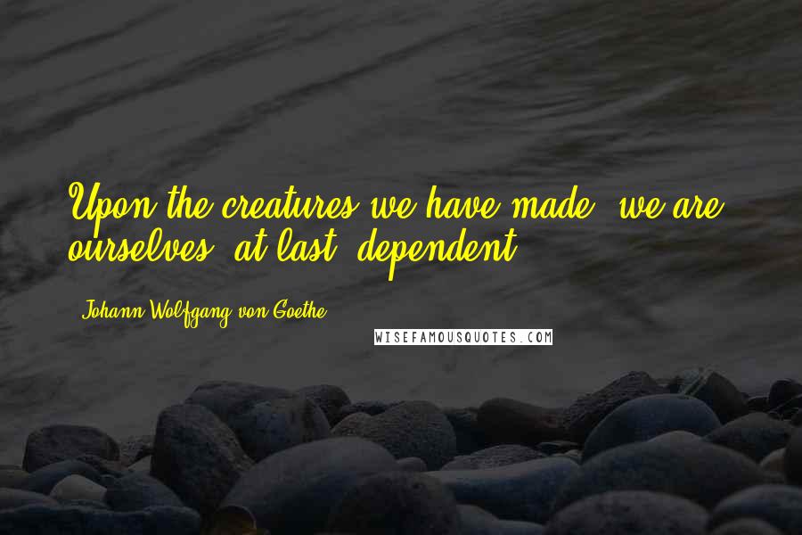 Johann Wolfgang Von Goethe Quotes: Upon the creatures we have made, we are, ourselves, at last, dependent.