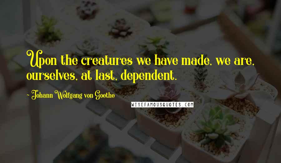 Johann Wolfgang Von Goethe Quotes: Upon the creatures we have made, we are, ourselves, at last, dependent.