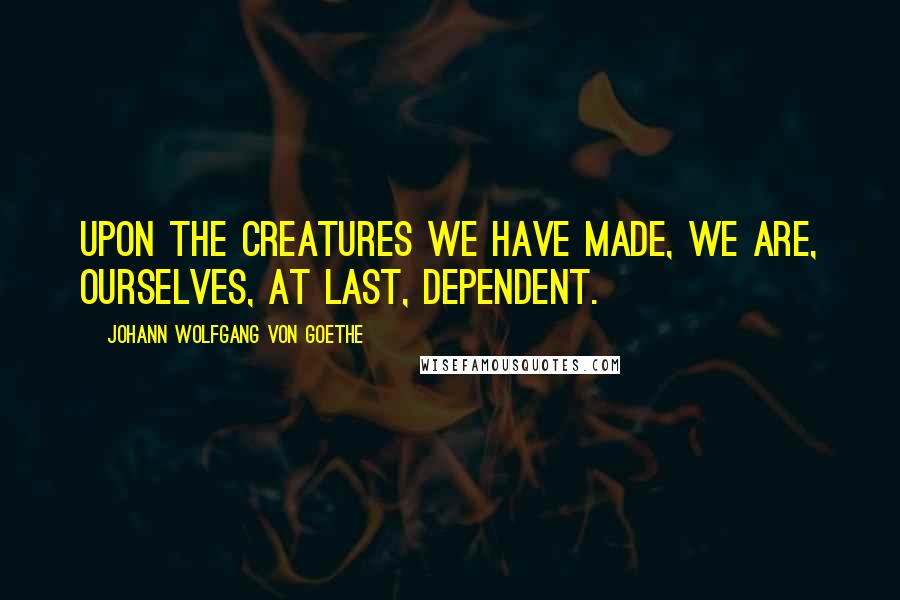 Johann Wolfgang Von Goethe Quotes: Upon the creatures we have made, we are, ourselves, at last, dependent.