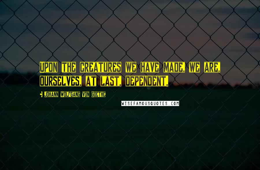 Johann Wolfgang Von Goethe Quotes: Upon the creatures we have made, we are, ourselves, at last, dependent.