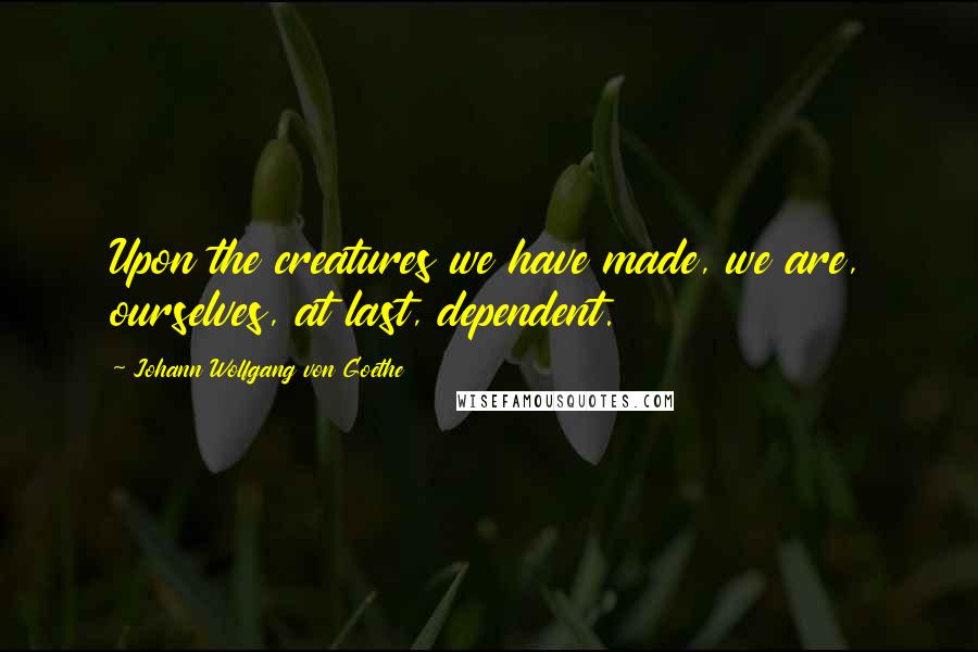 Johann Wolfgang Von Goethe Quotes: Upon the creatures we have made, we are, ourselves, at last, dependent.