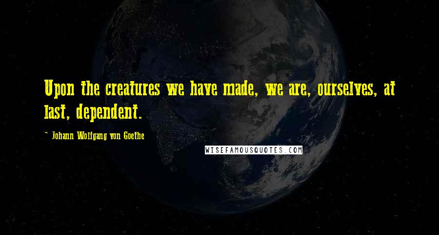 Johann Wolfgang Von Goethe Quotes: Upon the creatures we have made, we are, ourselves, at last, dependent.