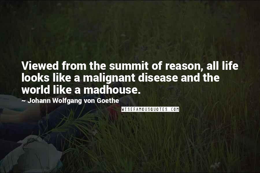 Johann Wolfgang Von Goethe Quotes: Viewed from the summit of reason, all life looks like a malignant disease and the world like a madhouse.