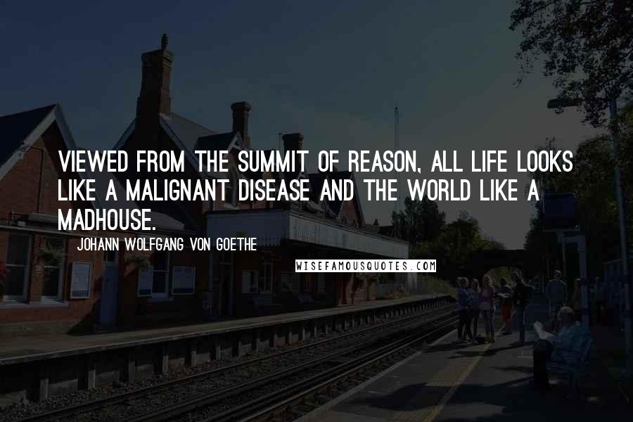 Johann Wolfgang Von Goethe Quotes: Viewed from the summit of reason, all life looks like a malignant disease and the world like a madhouse.