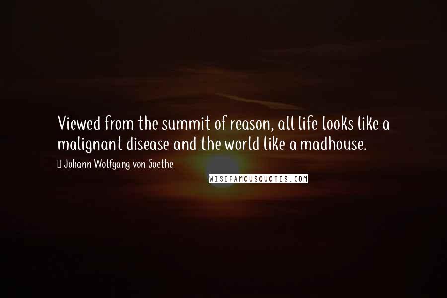 Johann Wolfgang Von Goethe Quotes: Viewed from the summit of reason, all life looks like a malignant disease and the world like a madhouse.