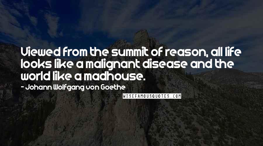 Johann Wolfgang Von Goethe Quotes: Viewed from the summit of reason, all life looks like a malignant disease and the world like a madhouse.